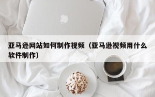 永城亚马逊网站如何制作视频（亚马逊视频用什么软件制作）