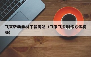 永城飞来转场素材下载网站（飞来飞去制作方法视频）